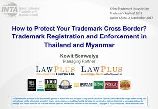 LAWPLUS
Trademark Registration and Enforcement in
Thailand and Myanmar
Kowit Somwaiya
Managing Partner
How to Protect Your Trademark Cross Border?
China Trademark Association
Trademark Festival 2017
Guilin, China, 2 September 2017
The information provided in this document is general in nature and may not apply to any specific situation. Specific advice should be sought before taking any
action based on the information provided. Under no circumstances shall LawPlus Ltd. be liable for any direct or indirect, incidental or consequential loss or
damage that results from the use of or the reliance upon the information contained in this document. Copyright © 2017 LawPlus Ltd. www.lawplusltd.com
 