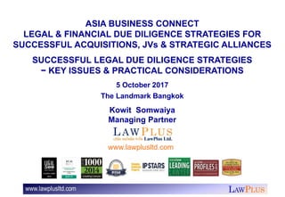 LAWPLUS
ASIA BUSINESS CONNECT
LEGAL & FINANCIAL DUE DILIGENCE STRATEGIES FOR
SUCCESSFUL ACQUISITIONS, JVs & STRATEGIC ALLIANCES
SUCCESSFUL LEGAL DUE DILIGENCE STRATEGIES
− KEY ISSUES & PRACTICAL CONSIDERATIONS
5 October 2017
The Landmark Bangkok
Kowit Somwaiya
Managing Partner
www.lawplusltd.com
 
