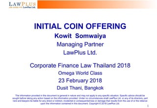 1
INITIAL COIN OFFERING
Kowit Somwaiya
Managing Partner
LawPlus Ltd.
Corporate Finance Law Thailand 2018
Omega World Class
23 February 2018
Dusit Thani, Bangkok
The information provided in this document is general in nature and may not apply to any specific situation. Specific advice should be
sought before taking any action based on the information provided. Under no circumstances shall LawPlus Ltd. or any of its directors, part
ners and lawyers be liable for any direct or indirect, incidental or consequential loss or damage that results from the use of or the reliance
upon the information contained in this document. Copyright © 2018 LawPlus Ltd.
 