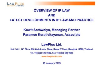 0
OVERVIEW OF IP LAW
AND
LATEST DEVELOPMENTS IN IP LAW AND PRACTICE
Kowit Somwaiya, Managing Partner
Paramee Kerativitayanan, Associate
LawPlus Ltd.
Unit 1401, 14th Floor, 990 Abdulrahim Place, Rama IV Road, Bangkok 10500, Thailand
Tel. +66 (0)2 636 0662, Fax +66 (0)2 636 0663
www.lawplusltd.com
25 January 2019
 