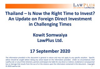 1
Thailand – Is Now the Right Time to Invest?
An Update on Foreign Direct Investment
in Challenging Times
Kowit Somwaiya
LawPlus Ltd.
17 September 2020
The information provided in this document is general in nature and may not apply to any specific situation. Specific
advice should be sought before taking any action based on the information provided. Under no circumstances shall
LawPlus Ltd. or any of their directors, partners and lawyers be liable for any direct or indirect, incidental or consequential
loss or damage that results from the use of or the reliance upon the information contained in this document. Copyright
© 2020 LawPlus Ltd.
 