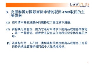 3
(1) 该申请中商品或服务的规格过于宽泛或不清楚。
(2) 商标缺乏显著性，因为它是对申请项下的商品或服务的描述
，是一个普通词，或者含有没有以任何程式化字体呈现的字
母。
(3) 该商标与另一人在同一类别或相关类别的商品或服务上先前
的待决或注册商标相同或令人混淆地相似。
3. 克服泰国对国际商标申请的驳回-TMO驳回的主
要依据
 