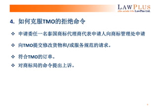 4
 申请委任一名泰国商标代理商代表申请人向商标管理处申请
 向TMO提交修改货物和/或服务规范的请求。
 符合TMO的订单。
 对商标局的命令提出上诉。
4. 如何克服TMO的拒绝命令
 