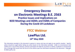 1
Emergency Decree
on Electronic Meetings B.E. 2563
Practice Issues and Implications on
BOD Meetings and AGMs and EGMs of Companies
During the Covid-19 Lockdown
FTCC Webinar
LawPlus Ltd.
14th May 2020
The information provided in this document is general in nature and may not apply to any specific situation. Specific
advice should be sought before taking any action based on the information provided. Under no circumstances shall
LawPlus Ltd. or any of their directors, partners and lawyers be liable for any direct or indirect, incidental or consequential
loss or damage that results from the use of or the reliance upon the information contained in this document. Copyright
© 2020 LawPlus Ltd.
 