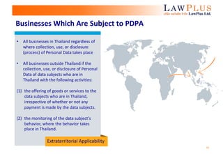10
Businesses Which Are Subject to PDPA
• All businesses in Thailand regardless of
where collection, use, or disclosure
(process) of Personal Data takes place
• All businesses outside Thailand if the
collection, use, or disclosure of Personal
Data of data subjects who are in
Thailand with the following activities:
(1) the offering of goods or services to the
data subjects who are in Thailand,
irrespective of whether or not any
payment is made by the data subjects.
(2) the monitoring of the data subject’s
behavior, where the behavior takes
place in Thailand.
Extraterritorial Applicability
 