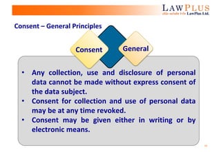 16
• Any collection, use and disclosure of personal
data cannot be made without express consent of
the data subject.
• Consent for collection and use of personal data
may be at any time revoked.
• Consent may be given either in writing or by
electronic means.
Consent General
Consent – General Principles
 