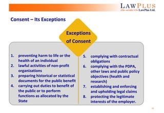 18
Consent – Its Exceptions
Exceptions
of Consent
1. preventing harm to life or the
health of an individual
2. lawful activities of non-profit
organizations
3. preparing historical or statistical
documents for the public benefit
4. carrying out duties to benefit of
the public or to perform
functions as allocated by the
State
5. complying with contractual
obligations
6. complying with the PDPA,
other laws and public policy
objectives (health and
research)
7. establishing and enforcing
and upholding legal claims
8. protecting the legitimate
interests of the employer.
 