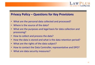 25
Privacy Policy – Questions for Key Provisions
• What are the personal data collected and processed?
• Where is the source of the data?
• What are the purposes and legal basis for data collection and
processing?
• How to collect and process the data?
• How the data is stored and what is the data retention period?
• What are the rights of the data subject?
• How to contact the Data Controller, representative and DPO?
• What are data security measures?
 