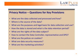 26
Privacy Notice – Questions for Key Provisions
• What are the data collected and processed and how?
• Where is the source of the data?
• What are the purposes and legal basis for data collection and use?
• How the data is stored and what is the data retention period?
• What are the rights of the data subject?
• How to contact the Data Controller, representative and DPO?
• What are the polices on cookies?
• What are data security measures?
• What are the marketing activities?
 