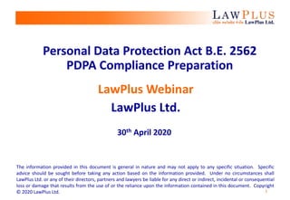 1
Personal Data Protection Act B.E. 2562
PDPA Compliance Preparation
LawPlus Webinar
LawPlus Ltd.
30th April 2020
The information provided in this document is general in nature and may not apply to any specific situation. Specific
advice should be sought before taking any action based on the information provided. Under no circumstances shall
LawPlus Ltd. or any of their directors, partners and lawyers be liable for any direct or indirect, incidental or consequential
loss or damage that results from the use of or the reliance upon the information contained in this document. Copyright
© 2020 LawPlus Ltd.
 