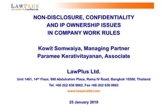 0
NON-DISCLOSURE, CONFIDENTIALITY
AND IP OWNERSHIP ISSUES
IN COMPANY WORK RULES
Kowit Somwaiya, Managing Partner
Paramee Kerativitayanan, Associate
LawPlus Ltd.
Unit 1401, 14th Floor, 990 Abdulrahim Place, Rama IV Road, Bangkok 10500, Thailand
Tel. +66 (0)2 636 0662, Fax +66 (0)2 636 0663
www.lawplusltd.com
25 January 2019
 