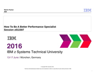 Technical University/Symposia materials may not be reproduced in whole or in part without the prior written permission of IBM.
9.0
© Copyright IBM Corporation 2015
How To Be A Better Performance Specialist
Session z011597
Martin Packer
IBM
 