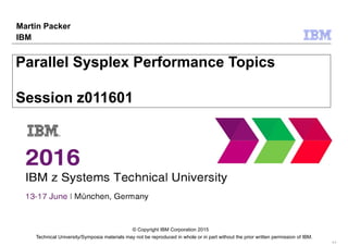 Technical University/Symposia materials may not be reproduced in whole or in part without the prior written permission of IBM.
9.0
© Copyright IBM Corporation 2015
Parallel Sysplex Performance Topics
Session z011601
Martin Packer
IBM
 