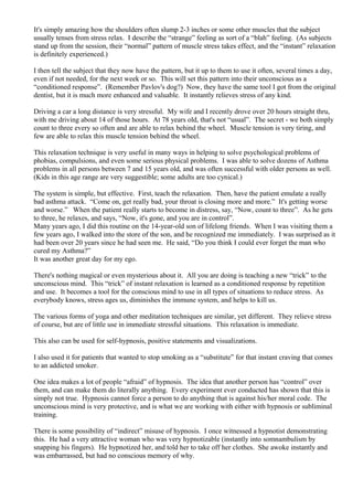 It's simply amazing how the shoulders often slump 2-3 inches or some other muscles that the subject
usually tenses from stress relax. I describe the “strange” feeling as sort of a “blah” feeling. (As subjects
stand up from the session, their “normal” pattern of muscle stress takes effect, and the “instant” relaxation
is definitely experienced.)
I then tell the subject that they now have the pattern, but it up to them to use it often, several times a day,
even if not needed, for the next week or so. This will set this pattern into their unconscious as a
“conditioned response”. (Remember Pavlov's dog?) Now, they have the same tool I got from the original
dentist, but it is much more enhanced and valuable. It instantly relieves stress of any kind.
Driving a car a long distance is very stressful. My wife and I recently drove over 20 hours straight thru,
with me driving about 14 of those hours. At 78 years old, that's not “usual”. The secret - we both simply
count to three every so often and are able to relax behind the wheel. Muscle tension is very tiring, and
few are able to relax this muscle tension behind the wheel.
This relaxation technique is very useful in many ways in helping to solve psychological problems of
phobias, compulsions, and even some serious physical problems. I was able to solve dozens of Asthma
problems in all persons between 7 and 15 years old, and was often successful with older persons as well.
(Kids in this age range are very suggestible; some adults are too cynical.)
The system is simple, but effective. First, teach the relaxation. Then, have the patient emulate a really
bad asthma attack. “Come on, get really bad, your throat is closing more and more.” It's getting worse
and worse.” When the patient really starts to become in distress, say, “Now, count to three”. As he gets
to three, he relaxes, and says, “Now, it's gone, and you are in control”.
Many years ago, I did this routine on the 14-year-old son of lifelong friends. When I was visiting them a
few years ago, I walked into the store of the son, and he recognized me immediately. I was surprised as it
had been over 20 years since he had seen me. He said, “Do you think I could ever forget the man who
cured my Asthma?”
It was another great day for my ego.
There's nothing magical or even mysterious about it. All you are doing is teaching a new “trick” to the
unconscious mind. This “trick” of instant relaxation is learned as a conditioned response by repetition
and use. It becomes a tool for the conscious mind to use in all types of situations to reduce stress. As
everybody knows, stress ages us, diminishes the immune system, and helps to kill us.
The various forms of yoga and other meditation techniques are similar, yet different. They relieve stress
of course, but are of little use in immediate stressful situations. This relaxation is immediate.
This also can be used for self-hypnosis, positive statements and visualizations.
I also used it for patients that wanted to stop smoking as a “substitute” for that instant craving that comes
to an addicted smoker.
One idea makes a lot of people “afraid” of hypnosis. The idea that another person has “control” over
them, and can make them do literally anything. Every experiment ever conducted has shown that this is
simply not true. Hypnosis cannot force a person to do anything that is against his/her moral code. The
unconscious mind is very protective, and is what we are working with either with hypnosis or subliminal
training.
There is some possibility of “indirect” misuse of hypnosis. I once witnessed a hypnotist demonstrating
this. He had a very attractive woman who was very hypnotizable (instantly into somnambulism by
snapping his fingers). He hypnotized her, and told her to take off her clothes. She awoke instantly and
was embarrassed, but had no conscious memory of why.
 