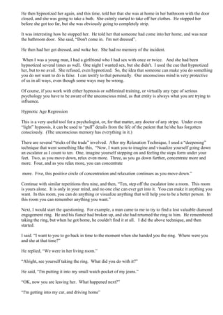 He then hypnotized her again, and this time, told her that she was at home in her bathroom with the door
closed, and she was going to take a bath. She calmly started to take off her clothes. He stopped her
before she got too far, but she was obviously going to completely strip.
It was interesting how he stopped her. He told her that someone had come into her home, and was near
the bathroom door. She said, “Don't come in. I'm not dressed”.
He then had her get dressed, and woke her. She had no memory of the incident.
When I was a young man, I had a girlfriend who I had sex with once or twice. And she had been
hypnotized several times as well. One night I wanted sex, but she didn't. I used the cue that hypnotized
her, but to no avail. She refused, even hypnotized. So, the idea that someone can make you do something
you do not want to do is false. I can testify to that personally. Our unconscious mind is very protective
of us in all ways, even though some ways may be wrong.
Of course, if you work with either hypnosis or subliminal training, or virtually any type of serious
psychology you have to be aware of the unconscious mind, as that entity is always what you are trying to
influence.
Hypnotic Age Regression
This is a very useful tool for a psychologist, or, for that matter, any doctor of any stripe. Under even
“light” hypnosis, it can be used to “pull” details from the life of the patient that he/she has forgotten
consciously. (The unconscious memory has everything in it.)
There are several “tricks of the trade” involved. After my Relaxation Technique, I used a “deepening”
technique that went something like this, “Now, I want you to imagine and visualize yourself going down
an escalator as I count to ten. One, imagine yourself stepping on and feeling the steps form under your
feet. Two, as you move down, relax even more. Three, as you go down further, concentrate more and
more. Four, and as you relax more, you can concentrate
more. Five, this positive circle of concentration and relaxation continues as you move down.”
Continue with similar repetitions thru nine, and then, “Ten, step off the escalator into a room. This room
is yours alone. It is only in your mind, and no one else can ever get into it. You can make it anything you
want. In this room, you can do anything or visualize anything that will help you to be a better person. In
this room you can remember anything you want.”
Next, I would start the questioning. For example, a man came to me to try to find a lost valuable diamond
engagement ring. He and his fiancé had broken up, and she had returned the ring to him. He remembered
taking the ring, but when he got home, he couldn't find it at all. I did the above technique, and then
started.
I said. “I want to you to go back in time to the moment when she handed you the ring. Where were you
and she at that time?”
He replied, “We were in her living room.”
“Alright, see yourself taking the ring. What did you do with it?”
He said, “I'm putting it into my small watch pocket of my jeans.”
“OK, now you are leaving her. What happened next?”
“I'm getting into my car, and driving home”
 