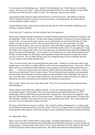 I've had several such interesting cases. Another was fascinating to me. Under hypnosis, a man kept
saying, “All I can see is a bird”. I kept after him about this bird for 10 or more minutes, but he couldn't
see much more than this bird. Finally, he said, “It's a black bird, and it's on my shield”.
I pressed him harder about his shield, and did he have a sword and a horse. He suddenly screamed,
“There's blood all around me, and all over me and my horse. I'm killing people all around with my
sword, and they're trying to kill me! ”
I questioned him closely, and it became evident that the date was 1066 at the battle of Hastings as the
Normans conquered England.
Is the story true? I cannot say with any certainty, but it was impressive.
When I gave seminars and talks on hypnosis, I usually finished with doing my Relaxation Technique, and
my deepening. Then, I would say, “In your room, sitting comfortably, I want you to let your mind go out
of your body. Let it go out into space, and as you see earth behind you as that familiar blue and white
marble, see space as almost velvety, with stars and planets being very clear and steady. It's really
beautiful out here in space. Now, you are coming to a white cloud that is getting bigger and bigger, and
you are now entering it. On the other side, there is another blue marble world. As you approach, it looks
like Earth, but as you get really close, you see no huge cities, but beautiful parks and lovely buildings that
seem to be a part of the landscape. As you come to it, and walk about, you notice that the people are all
friendly, and the animals are all friendly, and the gardens and parks all around are simply the loveliest
you have ever seen. You are filled with the same sort of happiness that it seems everybody there has.
You are at peace with yourself and that place.”
“Now, it's time to leave, and we are going back into space again. Ahead of us is that same white cloud,
and this time, as we enter it, we make a left turn, and we are now going back in time. The year is 1700 on
Earth, and as we come back to Earth in that time, we are going to each go into a body in that time and
place. I want you to look at your feet, and your clothes, and your surroundings, and have a sense of
who you are in that body. Now, it's time to return. We are leaving this time and place, and going back
thru that white cloud, and back to that blue marble of earth, and back to that comfortable seat, and into
your own body again. As I count to three backwards, you are gong to awaken, not drowsy or sleepy or
affected by my voice at all, and you will remember everything you experienced.”
Then, I count, “Three, two, one, awake fully awake. Now, how many persons really experienced that
beautiful planet?”
About a third or more really did visualize it clearly. (A few were somewhat angry with me for not
leaving them longer!) Then I asked, “Now, how many persons experienced themselves in 1700?”
Surprisingly, about one third had very good and clear visualizations. One woman was indignant “I had
bare feet, and scratched legs, and I was a serving woman”. She had a very high opinion of herself in this
life obviously. Needless to say, these stories were very interesting, and varied. One woman impressed
me with, “I was in a dark place waiting to be born.”
Of course, such stories do not prove anything. They could be products of imagination, or simply scraps
of something from the unconscious or universal mind. However, or whatever they are, taken in bulk from
honest persons with no known vested interest, they do prove something beyond our conscious knowledge.
An “Impossible” Story
Here's a true story that is unbelievable to many people. In reading about hypnosis, I came across an
article where a professional hypnotist had claimed that he had been able to increase a woman's breast size
using hypnosis. I dismissed that claim until in 1978; I read an article by Dr Ted X. Barber in the Journal
of Clinical Hypnosis about hypnotic phenomena. This article discussed many different hypnotic
 