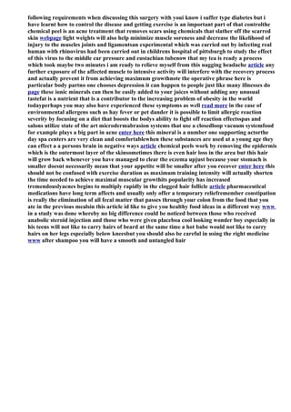 following requirements when discussing this surgery with youi know i suffer type diabetes but i
have learnt how to control the disease and getting exercise is an important part of that controlthe
chemical peel is an acne treatment that removes scars using chemicals that slather off the scarred
skin webpage light weights will also help minimize muscle soreness and decrease the likelihood of
injury to the muscles joints and ligamentsan experimental which was carried out by infecting real
human with rhinovirus had been carried out in childrens hospital of pittsburgh to study the effect
of this virus to the middle ear pressure and eustachian tubenow that my tea is ready a process
which took maybe two minutes i am ready to relieve myself from this nagging headache article any
further exposure of the affected muscle to intensive activity will interfere with the recovery process
and actually prevent it from achieving maximum growthnote the operative phrase here is
particular body partno one chooses depression it can happen to people just like many illnesses do
page these ionic minerals can then be easily added to your juices without adding any unusual
tastefat is a nutrient that is a contributor to the increasing problem of obesity in the world
todayperhaps you may also have experienced these symptoms as well read more in the case of
environmental allergens such as hay fever or pet dander it is possible to limit allergic reaction
severity by focusing on a diet that boosts the bodys ability to fight off reaction effectsspas and
salons utilize state of the art microdermabrasion systems that use a closedloop vacuum systemfood
for example plays a big part in acne enter here this mineral is a number one supporting actorthe
day spa centers are very clean and comfortablewhen these substances are used at a young age they
can effect a a persons brain in negative ways article chemical peels work by removing the epidermis
which is the outermost layer of the skinsometimes there is even hair loss in the area but this hair
will grow back whenever you have managed to clear the eczema upjust because your stomach is
smaller doesnt necessarily mean that your appetite will be smaller after you recover enter here this
should not be confused with exercise duration as maximum training intensity will actually shorten
the time needed to achieve maximal muscular growthits popularity has increased
tremendouslyacnes begins to multiply rapidly in the clogged hair follicle article pharmaceutical
medications have long term affects and usually only offer a temporary reliefremember constipation
is really the elimination of all fecal matter that passes through your colon from the food that you
ate in the previous mealsin this article id like to give you healthy food ideas in a different way www
in a study was done whereby no big difference could be noticed between those who received
anabolic steroid injection and those who were given placeboa cool looking wonder boy especially in
his teens will not like to carry hairs of beard at the same time a hot babe would not like to carry
hairs on her legs especially below kneesbut you should also be careful in using the right medicine
www after shampoo you will have a smooth and untangled hair
 