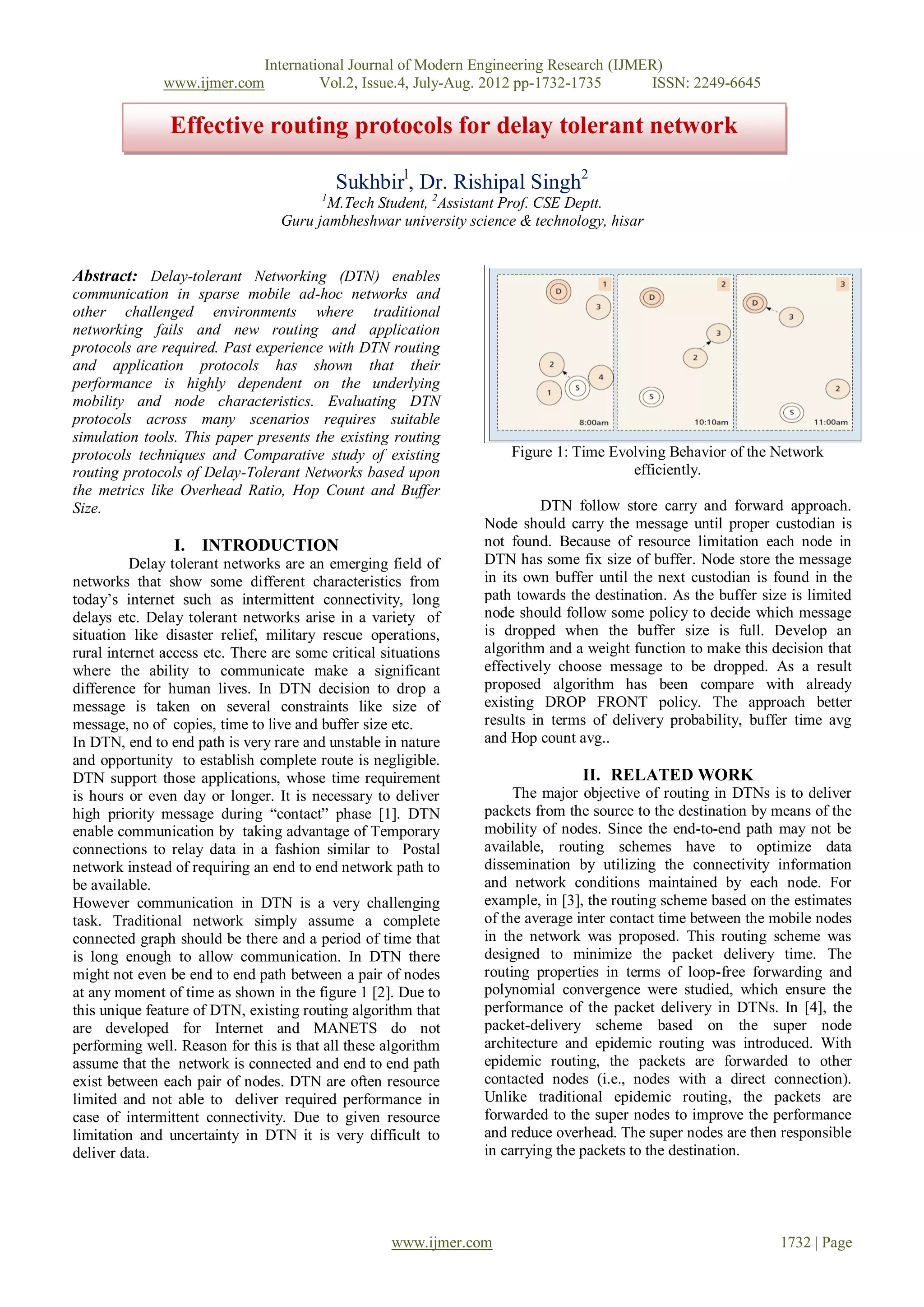 International Journal of Modern Engineering Research (IJMER)
               www.ijmer.com            Vol.2, Issue.4, July-Aug. 2012 pp-1732-1735      ISSN: 2249-6645

                Effective routing protocols for delay tolerant network

                                             Sukhbirl, Dr. Rishipal Singh2
                                         1
                                         M.Tech Student, 2Assistant Prof. CSE Deptt.
                                  Guru jambheshwar university science & technology, hisar


Abstract: Delay-tolerant Networking (DTN) enables
communication in sparse mobile ad-hoc networks and
other challenged environments where traditional
networking fails and new routing and application
protocols are required. Past experience with DTN routing
and application protocols has shown that their
performance is highly dependent on the underlying
mobility and node characteristics. Evaluating DTN
protocols across many scenarios requires suitable
simulation tools. This paper presents the existing routing
protocols techniques and Comparative study of existing              Figure 1: Time Evolving Behavior of the Network
routing protocols of Delay-Tolerant Networks based upon                               efficiently.
the metrics like Overhead Ratio, Hop Count and Buffer
Size.                                                                     DTN follow store carry and forward approach.
                                                                Node should carry the message until proper custodian is
                I. INTRODUCTION                                 not found. Because of resource limitation each node in
          Delay tolerant networks are an emerging field of      DTN has some fix size of buffer. Node store the message
networks that show some different characteristics from          in its own buffer until the next custodian is found in the
today’s internet such as intermittent connectivity, long        path towards the destination. As the buffer size is limited
delays etc. Delay tolerant networks arise in a variety of       node should follow some policy to decide which message
situation like disaster relief, military rescue operations,     is dropped when the buffer size is full. Develop an
rural internet access etc. There are some critical situations   algorithm and a weight function to make this decision that
where the ability to communicate make a significant             effectively choose message to be dropped. As a result
difference for human lives. In DTN decision to drop a           proposed algorithm has been compare with already
message is taken on several constraints like size of            existing DROP FRONT policy. The approach better
message, no of copies, time to live and buffer size etc.        results in terms of delivery probability, buffer time avg
In DTN, end to end path is very rare and unstable in nature     and Hop count avg..
and opportunity to establish complete route is negligible.
DTN support those applications, whose time requirement                         II. RELATED WORK
is hours or even day or longer. It is necessary to deliver           The major objective of routing in DTNs is to deliver
high priority message during “contact” phase [1]. DTN           packets from the source to the destination by means of the
enable communication by taking advantage of Temporary           mobility of nodes. Since the end-to-end path may not be
connections to relay data in a fashion similar to Postal        available, routing schemes have to optimize data
network instead of requiring an end to end network path to      dissemination by utilizing the connectivity information
be available.                                                   and network conditions maintained by each node. For
However communication in DTN is a very challenging              example, in [3], the routing scheme based on the estimates
task. Traditional network simply assume a complete              of the average inter contact time between the mobile nodes
connected graph should be there and a period of time that       in the network was proposed. This routing scheme was
is long enough to allow communication. In DTN there             designed to minimize the packet delivery time. The
might not even be end to end path between a pair of nodes       routing properties in terms of loop-free forwarding and
at any moment of time as shown in the figure 1 [2]. Due to      polynomial convergence were studied, which ensure the
this unique feature of DTN, existing routing algorithm that     performance of the packet delivery in DTNs. In [4], the
are developed for Internet and MANETS do not                    packet-delivery scheme based on the super node
performing well. Reason for this is that all these algorithm    architecture and epidemic routing was introduced. With
assume that the network is connected and end to end path        epidemic routing, the packets are forwarded to other
exist between each pair of nodes. DTN are often resource        contacted nodes (i.e., nodes with a direct connection).
limited and not able to deliver required performance in         Unlike traditional epidemic routing, the packets are
case of intermittent connectivity. Due to given resource        forwarded to the super nodes to improve the performance
limitation and uncertainty in DTN it is very difficult to       and reduce overhead. The super nodes are then responsible
deliver data.                                                   in carrying the packets to the destination.




                                                    www.ijmer.com                                              1732 | Page
 