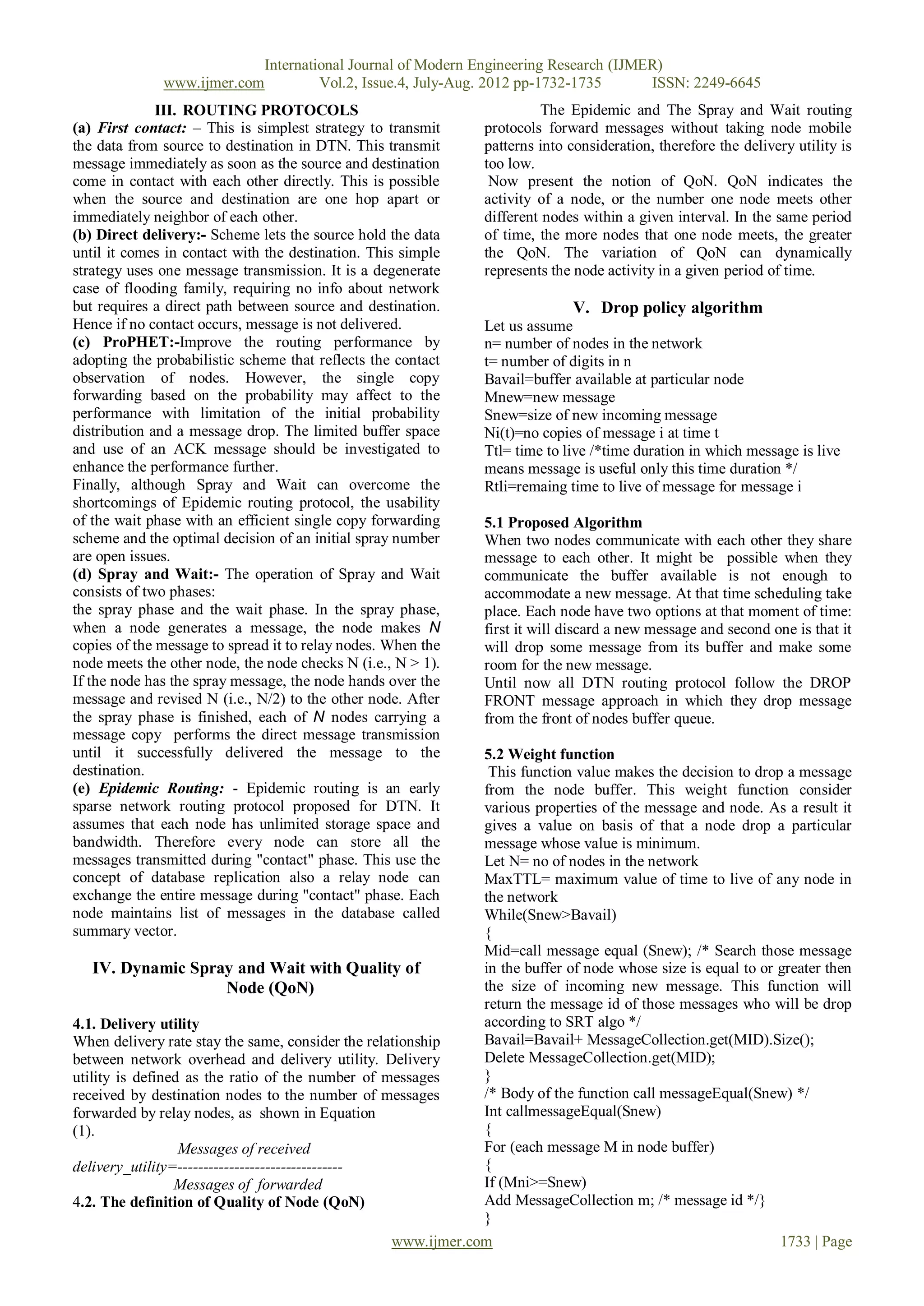 International Journal of Modern Engineering Research (IJMER)
              www.ijmer.com            Vol.2, Issue.4, July-Aug. 2012 pp-1732-1735      ISSN: 2249-6645
              III. ROUTING PROTOCOLS                                      The Epidemic and The Spray and Wait routing
(a) First contact: – This is simplest strategy to transmit      protocols forward messages without taking node mobile
the data from source to destination in DTN. This transmit       patterns into consideration, therefore the delivery utility is
message immediately as soon as the source and destination       too low.
come in contact with each other directly. This is possible       Now present the notion of QoN. QoN indicates the
when the source and destination are one hop apart or            activity of a node, or the number one node meets other
immediately neighbor of each other.                             different nodes within a given interval. In the same period
(b) Direct delivery:- Scheme lets the source hold the data      of time, the more nodes that one node meets, the greater
until it comes in contact with the destination. This simple     the QoN. The variation of QoN can dynamically
strategy uses one message transmission. It is a degenerate      represents the node activity in a given period of time.
case of flooding family, requiring no info about network
but requires a direct path between source and destination.                    V. Drop policy algorithm
Hence if no contact occurs, message is not delivered.           Let us assume
(c) ProPHET:-Improve the routing performance by                 n= number of nodes in the network
adopting the probabilistic scheme that reflects the contact     t= number of digits in n
observation of nodes. However, the single copy                  Bavail=buffer available at particular node
forwarding based on the probability may affect to the           Mnew=new message
performance with limitation of the initial probability          Snew=size of new incoming message
distribution and a message drop. The limited buffer space       Ni(t)=no copies of message i at time t
and use of an ACK message should be investigated to             Ttl= time to live /*time duration in which message is live
enhance the performance further.                                means message is useful only this time duration */
Finally, although Spray and Wait can overcome the               Rtli=remaing time to live of message for message i
shortcomings of Epidemic routing protocol, the usability
of the wait phase with an efficient single copy forwarding      5.1 Proposed Algorithm
scheme and the optimal decision of an initial spray number      When two nodes communicate with each other they share
are open issues.                                                message to each other. It might be possible when they
(d) Spray and Wait:- The operation of Spray and Wait            communicate the buffer available is not enough to
consists of two phases:                                         accommodate a new message. At that time scheduling take
the spray phase and the wait phase. In the spray phase,         place. Each node have two options at that moment of time:
when a node generates a message, the node makes N               first it will discard a new message and second one is that it
copies of the message to spread it to relay nodes. When the     will drop some message from its buffer and make some
node meets the other node, the node checks N (i.e., N > 1).     room for the new message.
If the node has the spray message, the node hands over the      Until now all DTN routing protocol follow the DROP
message and revised N (i.e., N/2) to the other node. After      FRONT message approach in which they drop message
the spray phase is finished, each of N nodes carrying a         from the front of nodes buffer queue.
message copy performs the direct message transmission
until it successfully delivered the message to the             5.2 Weight function
destination.                                                    This function value makes the decision to drop a message
(e) Epidemic Routing: - Epidemic routing is an early           from the node buffer. This weight function consider
sparse network routing protocol proposed for DTN. It           various properties of the message and node. As a result it
assumes that each node has unlimited storage space and         gives a value on basis of that a node drop a particular
bandwidth. Therefore every node can store all the              message whose value is minimum.
messages transmitted during "contact" phase. This use the      Let N= no of nodes in the network
concept of database replication also a relay node can          MaxTTL= maximum value of time to live of any node in
exchange the entire message during "contact" phase. Each       the network
node maintains list of messages in the database called         While(Snew>Bavail)
summary vector.                                                {
                                                               Mid=call message equal (Snew); /* Search those message
    IV. Dynamic Spray and Wait with Quality of                 in the buffer of node whose size is equal to or greater then
                           Node (QoN)                          the size of incoming new message. This function will
                                                               return the message id of those messages who will be drop
4.1. Delivery utility                                          according to SRT algo */
When delivery rate stay the same, consider the relationship    Bavail=Bavail+ MessageCollection.get(MID).Size();
between network overhead and delivery utility. Delivery        Delete MessageCollection.get(MID);
utility is defined as the ratio of the number of messages      }
received by destination nodes to the number of messages        /* Body of the function call messageEqual(Snew) */
forwarded by relay nodes, as shown in Equation                 Int callmessageEqual(Snew)
(1).                                                           {
                  Messages of received                         For (each message M in node buffer)
delivery_utility=--------------------------------              {
                 Messages of forwarded                         If (Mni>=Snew)
4.2. The definition of Quality of Node (QoN)                   Add MessageCollection m; /* message id */}
                                                               }
                                                   www.ijmer.com                                               1733 | Page
 