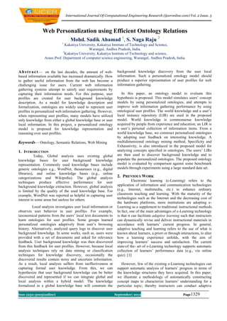 International Journal Of Computational Engineering Research (ijceronline.com) Vol. 2 Issue. 5



               Web Personalization using Efficient Ontology Relations
                                   Mohd. Sadik Ahamad 1, S. Naga Raju 2
                            1
                               Kakatiya University, Kakatiya Institute of Technology and Science,
                                              Warangal, Andhra Pradesh, India.
                             2
                               Kakatiya University, Kakatiya Institute of Technology and science,
                 Assoc.Prof. Department of computer science engineering, Warangal, Andhra Pradesh, India.


A b s t r a c t — on the last decades, the amount of web-         background knowledge discovery from the user local
based information available has increased dramatically. How       information. Such a personalized ontology model should
to gather useful information from the web has become a            produce a superior representation of user profiles for web
challenging issue for users. Current web information              information gathering.
gathering systems attempt to satisfy user requirements by
capturing their information needs. For this purpose, user            In this paper, an ontology model to evaluate this
profiles are created for user background knowledge                hypothesis is proposed. This model simulates users’ concept
description. As a model for knowledge description and             models by using personalized ontologies, and attempts to
formalization, ontologies are widely used to represent user       improve web information gathering performance by using
profiles in personalized web information gathering. However,      ontological user profiles. The world knowledge and a user’s
when representing user profiles, many models have utilized        local instance repository (LIR) are used in the proposed
only knowledge from either a global knowledge base or user        model. World knowledge is commonsense knowledge
local information. In this project, a personalized ontology       acquired by people from experience and education; an LIR is
model is proposed for knowledge representation and                a user’s personal collection of information items. From a
reasoning over user profiles.                                     world knowledge base, we construct personalized ontologies
                                                                  by adopting user feedback on interesting knowledge. A
Keywords— Ontology, Semantic Relations, Web Mining                multidimensional ontology mining method, Specificity and
                                                                  Exhaustivity, is also introduced in the proposed model for
1. INTRODUCTION                                                   analyzing concepts specified in ontologies. The users’ LIRs
           Today, Global analysis uses existing global            are then used to discover background knowledge and to
knowledge bases for user background knowledge                     populate the personalized ontologies. The proposed ontology
representation. Commonly used knowledge bases include             model is evaluated by comparison against some benchmark
generic ontologies e.g., WordNet, thesauruses (e.g., digital      models through experiments using a large standard data set.
libraries), and online knowledge bases (e.g., online
categorizations and Wikipedia). The global analysis               2. PREVIOUS WORK
techniques produce effective performance for user                            Electronic learning (e-Learning) refers to the
background knowledge extraction. However, global analysis         application of information and communication technologies
is limited by the quality of the used knowledge base. For         (e.g., Internet, multimedia, etc.) to enhance ordinary
example, WordNet was reported as helpful in capturing user        classroom teaching and learning. With the maturity of the
interest in some areas but useless for others.                    technologies such as the Internet and the decreasing cost of
                                                                  the hardware platforms, more institutions are adopting e-
         Local analysis investigates user local information or    Learning as a supplement to traditional instructional methods.
observes user behavior in user profiles. For example,             In fact, one of the main advantages of e-Learning technology
taxonomical patterns from the users’ local text documents to      is that it can facilitate adaptive learning such that instructors
learn ontologies for user profiles. Some groups learned           can dynamically revise and deliver instructional materials in
personalized ontologies adaptively from user’s browsing           accordance with learners’ current progress. In general,
history. Alternatively, analyzed query logs to discover user      adaptive teaching and learning refers to the use of what is
background knowledge. In some works, such as, users were          known about learners, a priori or through interactions, to alter
provided with a set of documents and asked for relevance          how a learning experience unfolds, with the aim of
feedback. User background knowledge was then discovered           improving learners’ success and satisfaction. The current
from this feedback for user profiles. However, because local      state-of the- art of e-Learning technology supports automatic
analysis techniques rely on data mining or classification         collection of learners’ performance data (e.g., via online
techniques for knowledge discovery, occasionally the              quiz). [1]
discovered results contain noisy and uncertain information.
As a result, local analysis suffers from ineffectiveness at          However, few of the existing e-Learning technologies can
capturing formal user knowledge. From this, we can                support automatic analysis of learners’ progress in terms of
hypothesize that user background knowledge can be better          the knowledge structures they have acquired. In this paper,
discovered and represented if we can integrate global and         we illustrate a methodology of automatically constructing
local analysis within a hybrid model. The knowledge               concept maps to characterize learners’ understanding for a
formalized in a global knowledge base will constrain the          particular topic; thereby instructors can conduct adaptive

Issn 2250-3005(online)                                           September| 2012                              Page1329
 