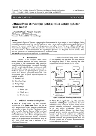 Devarshi Patel et al Int. Journal of Engineering Research and Applications www.ijera.com
ISSN : 2248-9622, Vol. 4, Issue 5( Version 7), May 2014, pp.148-152
www.ijera.com 148|P a g e
Different types of cryogenics Pellet injection systems (PIS) for
fusion reactor
Devarshi Patel1
, Alkesh Mavania
1
M.E Scholar LDRP-ITR Gandhinagar
a
Associate Professor LDRP-ITR Gandhinagar
Abstract
Fusion reactor is the one of the most capable option for generating the large amount of energy in future. Fusion
means joining smaller nuclei (the plural of nucleus) to make a larger nucleus and release energy in the form of
neutrons.The sun uses nuclear fusion of hydrogen atoms into helium atoms. This gives off heat and light and
other radiation. Hydrogen is used as the fuel in the fusion reactor. We have to inject the solid hydrogen pellet
into the tokamak as per the requirement. For injecting the pellet we use the pellet injection system. Pellet
injection system (PIS) is the fuel injection system of the fusion reactor.
Keywords:Pellet injection, Comparison of different PIS
I. Introduction
Tokomak is the doughnut shape vessel
(fusion reactor) in which the heat energy librates due
to the fusion of the hydrogen take place inside the
vessel. For this fusion process hydrogen is the fusion
fuel. We have to inject hydrogen continuously inside
the tokomak for getting heat energy continuously by
the fusion process. The pellet injection systems are
used to inject the solid hydrogen in the reactor. There
are different types of pellet injection systems are
available as below:
1) Gas gun type
2) Centrifugal type
3) Rail gun type
4) Extruder type
i. Piston type
ii. Single screw
iii. Double screw
II. Different Pellet injection Systems
B. Plöckl, P.T. Lang(Plockl, Lang, Jehl, & Prechtl,
2010)In case of a blower gun (and a gas gun as
well), acceleration of pellets is due to expanding gas
which pushes or drags the pellet. The diameter of the
pellet is smaller than the diameter of the barrel and
the gas flows around the pellet. Acceleration force
transfer follows the force closure principle (frictional
connection), hence some slip is present. The thermal
impact of the propellant gas influences the pellet as
well. Both effects can cause a variation of the
velocity and time scatter.
A shuttle in reciprocating motion cuts the
ice rod and moves it in one of the two firing positions
in front of the barrel. A short propellant gas pulse
released by a fast valve accelerates the pellet.
Figure 1 Gun type pellet injection system
B. Plöckl, P.T. Lang(Plockl, Lang, Jehl, & Prechtl,
2010)In the centrifuge the acceleration is due to the
centrifugal force acting on a pellet sliding in the
grooveof a rotating straight arm. Consequently there
is no slip during acceleration. Hence the
accelerationof pellets follows the form-closure
principle (positive locking) and can be very precisely
tunedprovided the onset conditions are sufficiently
accurate. This requirement is attained by the stop
cylinder technique. The generated pellet drops into
the stop cylinder that is mounted adjustablebut not
rotating above the centrifuge.
RESEARCH ARTICLE OPEN ACCESS
 