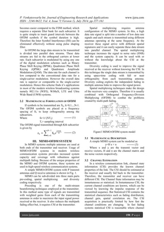 P. Venkateswarlu Int. Journal of Engineering Research and Applications www.ijera.com 
ISSN : 2248-9622, Vol. 4, Issue 7( Version 1), July 2014, pp.157-161 
www.ijera.com 158 | P a g e 
becomes easier compared to the FDM method, which requires a separate filter bank for each subcarrier. It is quite simple to insert guard intervals between the OFDM symbols if the symbol duration is high. Therefore the Inter Symbol Interference (ISI) can be eliminated effectively without using pulse shaping filter. In OFDM the large data stream to be transmitted is divided into parallel data streams. These data streams are fed to the orthogonal carriers at lower rate. Each subcarrier is modulated by using any one of the digital modulation schemes such as Binary Phase Shift Keying (BPSK), Quadrature Phase Shift Keying (QPSK) and Quadrature Amplitude Modulation (QAM). The data rate for each channel is low compared to the conventional data rate for a single-carrier modulation. However the overall data rate is superior or comparable to the single-carrier modulation. Hence this scheme finds it’s applications in most of the modern wireless broadcasting systems namely 802.11n (WIFI), WiMaX, LTE and Ultra Wide Band (UWB) systems. 
2.2 MATHEMATICAL FORMULATION OF OFDM 
If symbols to be transmitted are Xk, k=0,1,..,N-1. The OFDM symbols are placed at a frequency spacing of fs, to keep orthogonality among the subcarriers. Where fs=1/ (NTs) Ts= sampling interval The OFDM signal transmitted through Kth subcarrier is given by 
푥푛= Xk푒 푗2휋푛푘 푁 푁−1 푘=0 
III. MIMO-OFDM SYSTEM 
In MIMO systems multiple antennas are used at both ends of the transmitter and receiver. Usage of MIMO-OFDM systems in modern wireless communication systems provides increased system capacity and coverage with robustness against multipath fading. Because of the unique properties of the MIMO and OFDM systems, these systems are used in high-speed wireless communication systems. A simple MIMO-OFDM system with P transmit antennas and Q receive antennas is shown in Fig. 1. MIMO can be sub-divided into three main parts pre-coding, spatial multiplexing and diversity coding respectively. Precoding is one of the multi-stream beamforming techniques employed at the transmitter. In this method same type of signals are transmitted with weighted gains from each of the transmitting antennas in order to maximize the input signal power received at the receiver. It also reduces the multipath fading effect but, it requires CSI at the transmitter. Spatial multiplexing requires antenna configuration of the MIMO system. In this, a high data rate signal is split into a number of low data rate signals and each stream is transmitted using different antennas operating at the same frequency. At the receiver these signal arrive with different spatial signatures and it can easily separate these data stream into parallel channel. The spatial multiplexing technique increases the signal to noise ratio (SNR) and the system capacity. It can be used with or without the knowledge about the CSI at the transmitter. Diversity coding is used to improve the signal received at the receiver without knowing the CSI. In this technique the single data stream is transmitted by using space-time coding with full or near orthogonality from each transmitting antenna. Diversity coding exploits the independent fading in multiple antenna links to improve the signal power. Spatial multiplexing techniques make the design of the receivers very complex. Therefore it is usually combined with Orthogonal Frequency-Division Multiplexing (OFDM) to combat the problems created by multi-path fading. 
Figure1 MIMO-OFDM system model 
3.1 MATHEMATICAL DESCRIPTION 
A simple MIMO system can be modeled as y=H x + n -------- (3) Where x and y are the transmit vector and receive vectors, H and n are the channel matrix and the noise vectors respectively. 
3.2 CHANNEL ESTIMATION 
In a wireless communication link, channel state information (CSI) provides the known channel properties of the link. The CSI should be estimated at the receiver and usually fed back to the transmitter. Therefore, the transmitter and receiver can have different CSI. The Channel State information may be instantaneous or statistical. In Instantaneous CSI, the current channel conditions are known, which can be viewed by knowing the impulse response of the transmitted sequence. But Statistical CSI contains the statistical characteristics such as fading distribution, channel gain, spatial correlation etc. The CSI acquisition is practically limited by how fast the channel conditions are changing. In fast fading systems statistical CSI is reasonable where channel 
-------- (2) 
-------- (1)  