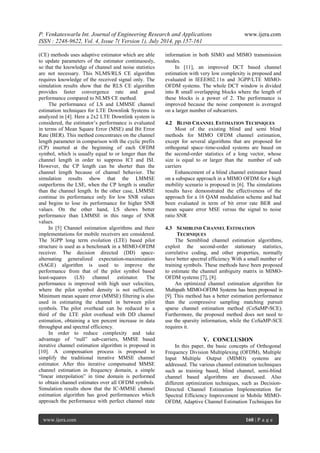 P. Venkateswarlu Int. Journal of Engineering Research and Applications www.ijera.com 
ISSN : 2248-9622, Vol. 4, Issue 7( Version 1), July 2014, pp.157-161 
www.ijera.com 160 | P a g e 
(CE) methods uses adaptive estimator which are able to update parameters of the estimator continuously, so that the knowledge of channel and noise statistics are not necessary. This NLMS/RLS CE algorithm requires knowledge of the received signal only. The simulation results show that the RLS CE algorithm provides faster convergence rate and good performance compared to NLMS CE method. 
The performance of LS and LMMSE channel estimation techniques for LTE Downlink Systems is analyzed in [4]. Here a 2x2 LTE Downlink system is considered, the estimator’s performance is evaluated in terms of Mean Square Error (MSE) and Bit Error Rate (BER). This method concentrates on the channel length parameter in comparison with the cyclic prefix (CP) inserted at the beginning of each OFDM symbol, which is usually equal to or longer than the channel length in order to suppress ICI and ISI. However, the CP length can be shorter than the channel length because of channel behavior. The simulation results show that the LMMSE outperforms the LSE, when the CP length is smaller than the channel length. In the other case, LMMSE continue its performance only for low SNR values and begins to lose its performance for higher SNR values. On the other hand, LS shows better performance than LMMSE in this range of SNR values. 
In [5] Channel estimation algorithms and their implementations for mobile receivers are considered. The 3GPP long term evolution (LTE) based pilot structure is used as a benchmark in a MIMO-OFDM receiver. The decision directed (DD) space- alternating generalized expectation-maximization (SAGE) algorithm is used to improve the performance from that of the pilot symbol based least-squares (LS) channel estimator. The performance is improved with high user velocities, where the pilot symbol density is not sufficient. Minimum mean square error (MMSE) filtering is also used in estimating the channel in between pilot symbols. The pilot overhead can be reduced to a third of the LTE pilot overhead with DD channel estimation, obtaining a ten percent increase in data throughput and spectral efficiency. 
In order to reduce complexity and take advantage of “null” sub-carriers, MMSE based iterative channel estimation algorithm is proposed in [10]. A compensation process is proposed to simplify the traditional iterative MMSE channel estimator. After this iterative compensated MMSE channel estimation in frequency domain, a simple “linear interpolation” in time domain is performed to obtain channel estimates over all OFDM symbols. Simulation results show that the IC-MMSE channel estimation algorithm has good performances which approach the performance with perfect channel state information in both SIMO and MIMO transmission modes. 
In [11], an improved DCT based channel estimation with very low complexity is proposed and evaluated in IEEE802.11n and 3GPP/LTE MIMO- OFDM systems. The whole DCT window is divided into R small overlapping blocks where the length of these blocks is a power of 2. The performance is improved because the noise component is averaged on a larger number of subcarriers. 
4.2 BLIND CHANNEL ESTIMATION TECHNIQUES 
Most of the existing blind and semi blind methods for MIMO OFDM channel estimation, except for several algorithms that are proposed for orthogonal space–time-coded systems are based on the second-order statistics of a long vector, whose size is equal to or larger than the number of sub carriers 
Enhancement of a blind channel estimator based on a subspace approach in a MIMO OFDM for a high mobility scenario is proposed in [6]. The simulations results have demonstrated the effectiveness of the approach for a 16 QAM modulation scheme and had been evaluated in term of bit error rate BER and mean square error MSE versus the signal to noise ratio SNR 
4.3 SEMIBLIND CHANNEL ESTIMATION TECHNIQUES 
The Semiblind channel estimation algorithms, exploit the second-order stationary statistics, correlative coding, and other properties, normally have better spectral efficiency With a small number of training symbols. These methods have been proposed to estimate the channel ambiguity matrix in MIMO- OFDM systems [7], [8]. 
An optimized channel estimation algorithm for Multipath MIMO-OFDM Systems has been proposed in [9]. This method has a better estimation performance than the compressive sampling matching pursuit sparse channel estimation method (CoSaMP-SCE). Furthermore, the proposed method does not need to use the sparsity information, while the CoSaMP-SCE requires it. 
V. CONCLUSION 
In this paper, the basic concepts of Orthogonal Frequency Division Multiplexing (OFDM), Multiple Input Multiple Output (MIMO) systems are addressed. The various channel estimation techniques such as training based, blind channel, semi-blind channel based algorithms are discussed. Also different optimization techniques, such as Decision- Directed Channel Estimation Implementation for Spectral Efficiency Improvement in Mobile MIMO- OFDM, Adaptive Channel Estimation Techniques for  