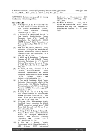 P. Venkateswarlu Int. Journal of Engineering Research and Applications www.ijera.com 
ISSN : 2248-9622, Vol. 4, Issue 7( Version 1), July 2014, pp.157-161 
www.ijera.com 161 | P a g e 
MIMO-OFDM Systems are reviewed for training based channel estimation algorithms. REFERENCES 
[1] W Hardjawana, R Li, B Vucetic and Y Li, "A New Iterative Channel Estimation for High Mobility MIMO-OFDM Systems," IEEE Trans. Vehicular Technology Conference, pp. 1-5, 2010. 
[2] N Aboutorab,W Hardjawana,B Vucetic, "A New Iterative Doppler-Assisted Channel Estimation Joint With Parallel ICI Cancellation for High-Mobility MIMO- OFDM Systems," IEEE Transactions on Vehicular Technology, VOL. 61, pp. 1577 - 1589, 2012. 
[3] MM Rana, MK Hosain, "Adaptive Channel Estimation Techniques for MIMO-OFDM Systems," International Journal of Advanced Computer Science and Applications, Vol. 1, No.6, pp. 134-138, 2010. 
[4] A Khlifi and R Bouallegue, "Performance Analysis of LS and LMMSE Channel Estimation Techniques for LTE Downlink Systems," International Journal of Wireless & Mobile Networks, Vol. 3, No. 5, pp. 141- 149, 2011. 
[5] J Ketonen, M Juntti, J Ylioinas and J R. Cavallaro, “Decision-Directed Channel Estimation Implementation for Spectral Efficiency Improvement in Mobile MIMO- OFDM,” Springer Science, DOI 10.1007/s11265-013-0833-4, 2013. 
[6] A Zaier and R Bouallègue, "Blind Channel Estimation Enhancement for MIMO- OFDM Systems under High Mobility Conditions," International Journal of Wireless & Mobile Networks (IJWMN) Vol. 4, No. 1, pp. 207- 214, February 2012. 
[7] Y. Zeng, W. H. Lam, and T. S. Ng, “Semi blind channel estimation and equalization for MIMO space–time coded OFDM,” IEEE Trans. Circuits Syst. I: Reg. Papers, vol. 53, no. 2, pp. 463–474, Feb. 2006 
[8] J. Kim and J. Lim, “Subspace-based iterative Semiblind channel estimation for MIMO- OFDM considering residual error,” IEEE Trans. Veh. Technol., vol. 58, no. 8, pp. 4660–4665, Oct. 2009. 
[9] N Wang, G Gui, Z Zhang, T Tang and J Jiang, "A Novel Sparse Channel Estimation Method for Multipath MIMO-OFDM Systems," IEEE Vehicular Technology Conference, DOI. 10.1109/ VETECF. 2011.6093014, pp. 1-5, 2011. 
[10] Y Liu and S Sezginer, "Iterative Compensated MMSE Channel Estimation in LTE Systems," IEEE International 
Conference on Communications, DOI. 10.1109/ ICC. 2012. 6363977, pp. 4862 - 4866, 2012. 
[11] M Diallo, R Rabineau, L Cariou, and M Hélard. "On Improved DCT Based Channel Estimation with Very Low Complexity for MIMO-OFDM Systems," In VTC spring. 2009. 
