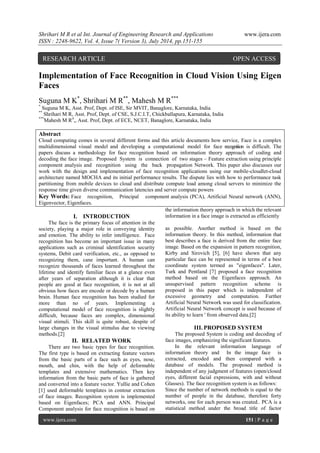 Shrihari M R et al Int. Journal of Engineering Research and Applications www.ijera.com 
ISSN : 2248-9622, Vol. 4, Issue 7( Version 3), July 2014, pp.151-155 
www.ijera.com 151 | P a g e 
Implementation of Face Recognition in Cloud Vision Using Eigen Faces Suguna M K*, Shrihari M R**, Mahesh M R*** * Suguna M K, Asst. Prof, Dept. of ISE, Sir MVIT, Banaglore, Karnataka, India ** Shrihari M R, Asst. Prof, Dept. of CSE, S.J.C.I.T, Chickballapura, Karnataka, India ***Mahesh M R4,, Asst. Prof, Dept. of ECE, NCET, Banaglore, Karnataka, India Abstract Cloud computing comes in several different forms and this article documents how service, Face is a complex multidimensional visual model and developing a computational model for face recognition is difficult. The papers discuss a methodology for face recognition based on information theory approach of coding and decoding the face image. Proposed System is connection of two stages – Feature extraction using principle component analysis and recognition using the back propagation Network. This paper also discusses our work with the design and implementation of face recognition applications using our mobile-cloudlet-cloud architecture named MOCHA and its initial performance results. The dispute lies with how to performance task partitioning from mobile devices to cloud and distribute compute load among cloud servers to minimize the response time given diverse communication latencies and server compute powers 
Key Words: Face recognition, Principal component analysis (PCA), Artificial Neural network (ANN), Eigenvector, Eigenfaces. 
I. INTRODUCTION 
The face is the primary focus of attention in the society, playing a major role in conveying identity and emotion. The ability to infer intelligence. Face recognition has become an important issue in many applications such as criminal identification security systems, Debit card verification, etc., as opposed to recognizing them, cane important. A human can recognize thousands of faces learned throughout the lifetime and identify familiar faces at a glance even after years of separation although it is clear that people are good at face recognition, it is not at all obvious how faces are encode or decode by a human brain. Human face recognition has been studied for more than no of years. Implementing a computational model of face recognition is slightly difficult, because faces are complex, dimensional visual stimuli. This skill is quite robust, despite of large changes in the visual stimulus due to viewing methods.[2] 
II. RELATED WORK 
There are two basic types for face recognition. The first type is based on extracting feature vectors from the basic parts of a face such as eyes, nose, mouth, and chin, with the help of deformable templates and extensive mathematics. Then key information from the basic parts of face is gathered and converted into a feature vector. Yullie and Cohen [1] used deformable templates in contour extraction of face images. Recognition system is implemented based on Eigenfaces; PCA and ANN. Principal Component analysis for face recognition is based on the information theory approach in which the relevant information in a face image is extracted as efficiently as possible. Another method is based on the information theory. In this method, information that best describes a face is derived from the entire face image. Based on the expansion in pattern recognition, Kirby and Sirovich [5], [6] have shown that any particular face can be represented in terms of a best coordinate system termed as "eigenfaces". Later, Turk and Pentland [7] proposed a face recognition method based on the Eigenfaces approach. An unsupervised pattern recognition scheme is proposed in this paper which is independent of excessive geometry and computation. Further Artificial Neural Network was used for classification. Artificial Neural Network concept is used because of its ability to learn ' from observed data.[2] 
III. PROPOSED SYSTEM 
The proposed System is coding and decoding of face images, emphasizing the significant features. In the relevant information language of information theory and In the image face is extracted, encoded and then compared with a database of models. The proposed method is independent of any judgment of features (open/closed eyes, different facial expressions, with and without Glasses). The face recognition system is as follows: 
Since the number of network methods is equal to the number of people in the database, therefore forty networks, one for each person was created.. PCA is a statistical method under the broad title of factor 
RESEARCH ARTICLE OPEN ACCESS  
