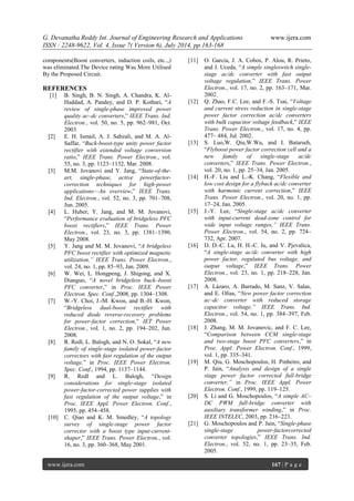 G. Devanatha Reddy Int. Journal of Engineering Research and Applications www.ijera.com 
ISSN : 2248-9622, Vol. 4, Issue 7( Version 6), July 2014, pp.163-168 
www.ijera.com 167 | P a g e 
components(Boost converters, induction coils, etc..,) was eliminated.The Device rating Was More Utilised By the Proposed Circuit. REFERENCES [1] B. Singh, B. N. Singh, A. Chandra, K. Al- Haddad, A. Pandey, and D. P. Kothari, “A review of single-phase improved power quality ac–dc converters,” IEEE Trans. Ind. Electron., vol. 50, no. 5, pp. 962–981, Oct. 2003. [2] E. H. Ismail, A. J. Sabzali, and M. A. Al- Saffar, “Buck-boost-type unity power factor rectifier with extended voltage conversion ratio,” IEEE Trans. Power Electron., vol. 55, no. 3, pp. 1123–1132, Mar. 2008. [3] M.M. Jovanovi and Y. Jang, “State-of-the- art, single-phase, active powerfactor- correction techniques for high-power applications—An overview,” IEEE Trans. Ind. Electron., vol. 52, no. 3, pp. 701–708, Jun. 2005. [4] L. Huber, Y. Jang, and M. M. Jovanovi, “Performance evaluation of bridgeless PFC boost rectifiers,” IEEE Trans. Power Electron., vol. 23, no. 3, pp. 1381–1390, May 2008. [5] Y. Jang and M. M. Jovanovi, “A bridgeless PFC boost rectifier with optimized magnetic utilization,” IEEE Trans. Power Electron., vol. 24, no. 1, pp. 85–93, Jan. 2009. [6] W. Wei, L. Hongpeng, J. Shigong, and X. Dianguo, “A novel bridgeless buck–boost PFC converter,” in Proc. IEEE Power Electron. Spec. Conf.,2008, pp. 1304–1308. [7] W.-Y. Choi, J.-M. Kwon, and B.-H. Kwon, “Bridgeless dual-boost rectifier with reduced diode reverse-recovery problems for power-factor correction,” IET Power Electron., vol. 1, no. 2, pp. 194–202, Jun. 2008. [8] R. Redl, L. Balogh, and N. O. Sokal, “A new family of single-stage isolated power-factor correctors with fast regulation of the output voltage,” in Proc. IEEE Power Electron. Spec. Conf., 1994, pp. 1137–1144. [9] R. Redl and L. Balogh, “Design considerations for single-stage isolated power-factor-corrected power supplies with fast regulation of the output voltage,” in Proc. IEEE Appl. Power Electron. Conf., 1995, pp. 454–458. [10] C. Qiao and K. M. Smedley, “A topology survey of single-stage power factor corrector with a boost type input-current- shaper,” IEEE Trans. Power Electron., vol. 16, no. 3, pp. 360–368, May 2001. 
[11] O. Garcia, J. A. Cobos, P. Alou, R. Prieto, and J. Uceda, “A simple singleswitch single- stage ac/dc converter with fast output voltage regulation,” IEEE Trans. Power Electron., vol. 17, no. 2, pp. 163–171, Mar. 2002. [12] Q. Zhao, F.C. Lee, and F.-S. Tsai, “Voltage and current stress reduction in single-stage power factor correction ac/dc converters with bulk capacitor voltage feedback,” IEEE Trans. Power Electron., vol. 17, no. 4, pp. 477– 484, Jul. 2002. [13] S. Luo,W. Qiu,W.Wu, and I. Batarseh, “Flyboost power factor correction cell and a new family of single-stage ac/dc converters,” IEEE Trans. Power Electron., vol. 20, no. 1, pp. 25–34, Jan. 2005. [14] H.-F. Liu and L.-K. Chang, “Flexible and low cost design for a flyback ac/dc converter with harmonic current correction,” IEEE Trans. Power Electron., vol. 20, no. 1, pp. 17–24, Jan. 2005. [15] J.-Y. Lee, “Single-stage ac/dc converter with input-current dead-zone control for wide input voltage ranges,” IEEE Trans. Power Electron., vol. 54, no. 2, pp. 724– 732, Apr. 2007. [16] D. D.-C. Lu, H. H.-C. Iu, and V. Pjevalica, “A single-stage ac/dc converter with high power factor, regulated bus voltage, and output voltage,” IEEE Trans. Power Electron., vol. 23, no. 1, pp. 218–228, Jan. 2008. [17] A. Lázaro, A. Barrado, M. Sanz, V. Salas, and E. Olías, “New power factor correction ac–dc converter with reduced storage capacitor voltage,” IEEE Trans. Ind. Electron., vol. 54, no. 1, pp. 384–397, Feb. 2008. [18] J. Zhang, M. M. Jovanovic, and F. C. Lee, “Comparison between CCM single-stage and two-stage boost PFC converters,” in Proc. Appl. Power Electron. Conf., 1999, vol. 1, pp. 335–341. [19] M. Qiu, G. Moschopoulos, H. Pinheiro, and P. Jain, “Analysis and design of a single stage power factor corrected full-bridge converter,” in Proc. IEEE Appl. Power Electron. Conf., 1999, pp. 119–125. [20] S. Li and G. Moschopoulos, “A simple AC– DC PWM full-bridge converter with auxiliary transformer winding,” in Proc. IEEE INTELEC, 2003, pp. 216–223. [21] G. Moschopoulos and P. Jain, “Single-phase single-stage power-factorcorrected converter topologies,” IEEE Trans. Ind. Electron., vol. 52, no. 1, pp. 23–35, Feb. 2005.  