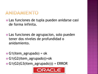  Las funciones de tupla pueden anidarse casi
de forma infinita.
 Las funciones de agrupacion, solo pueden
tener dos niveles de profundidad o
anidamiento.
 G1(item_agrupado) = ok
 G1(G2(item_agrupado))=ok
 G1(G2(G3(item_agrupado))) = ERROR
 