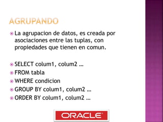  La agrupacion de datos, es creada por
asociaciones entre las tuplas, con
propiedades que tienen en comun.
 SELECT colum1, colum2 …
 FROM tabla
 WHERE condicion
 GROUP BY colum1, colum2 …
 ORDER BY colum1, colum2 …
 