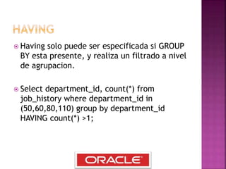 Having solo puede ser especificada si GROUP
BY esta presente, y realiza un filtrado a nivel
de agrupacion.
 Select department_id, count(*) from
job_history where department_id in
(50,60,80,110) group by department_id
HAVING count(*) >1;
 