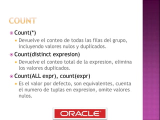  Count(*)
 Devuelve el conteo de todas las filas del grupo,
incluyendo valores nulos y duplicados.
 Count(distinct expresion)
 Devuelve el conteo total de la expresion, elimina
los valores duplicados.
 Count(ALL expr), count(expr)
 Es el valor por defecto, son equivalentes, cuenta
el numero de tuplas en expresion, omite valores
nulos.
 