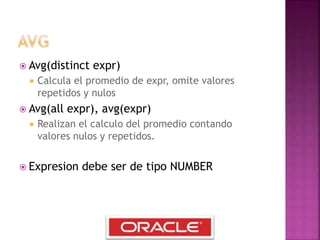  Avg(distinct expr)
 Calcula el promedio de expr, omite valores
repetidos y nulos
 Avg(all expr), avg(expr)
 Realizan el calculo del promedio contando
valores nulos y repetidos.
 Expresion debe ser de tipo NUMBER
 