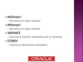  MAX(expr)
 Devuelve el valor maximo
 MIN(expr)
 Devuelve el valor minimo
 VARIANCE
 Calcula la funcion estadistica de la varianza
 STDDEV
 Calcula la desviacion estandard
 