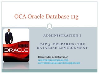 OCA Oracle Database 11g


            ADMINISTRATION I

         CAP 3: PREPARING THE
        DATABASE ENVIRONMENT

        Universidad de El Salvador.
        calderonperaza@gmail.com
        www.BasesDeDatosUES.blogspot.com
 