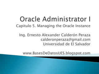 Capitulo 5. Managing the Oracle Instance

 Ing. Ernesto Alexander Calderón Peraza
             calderonperaza@gmail.com
              Universidad de El Salvador

   www.BasesDeDatosUES.blogspot.com
 