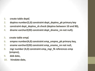 1.   create table dept(
2.   deptno number(2,0) constraint dept_deptno_pk primary key
3.   constraint dept_deptno_ck check (deptno between 10 and 90),
4.   dname varchar2(20) constraint dept_dname_nn not null);

5.  create table emp(
6.   empno number(4,0) constraint emp_empno_pk primary key,
7.   ename varchar2(20) constraint emp_ename_nn not null,
8.   mgr number (4,0) constraint emp_mgr_fk references emp
    (empno),
9. dob date,
10. hiredate date,
 