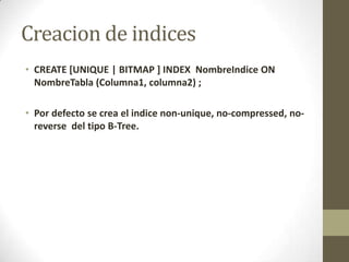 Creacion de indices
• CREATE [UNIQUE | BITMAP ] INDEX NombreIndice ON
  NombreTabla (Columna1, columna2) ;

• Por defecto se crea el indice non-unique, no-compressed, no-
  reverse del tipo B-Tree.
 
