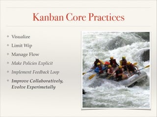 Kanban Core Practices
❖ Visualize
❖ Limit Wip
❖ Manage Flow
❖ Make Policies Explicit
❖ Implement Feedback Loop
❖ Improve Collaboratively,
Evolve Experimetally
 