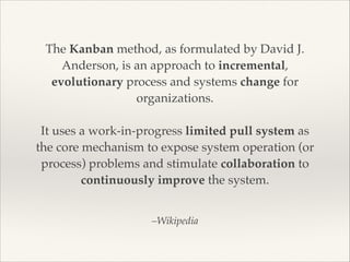 –Wikipedia
The Kanban method, as formulated by David J.
Anderson, is an approach to incremental,
evolutionary process and systems change for
organizations.

It uses a work-in-progress limited pull system as
the core mechanism to expose system operation (or
process) problems and stimulate collaboration to
continuously improve the system.
 