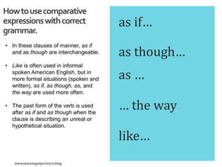 as if…
Howtousecomparative
expressionswithcorrect
grammar.
as though…
as …
… the way
like…
• In these clauses of manner, as if
and as though are interchangeable.
• Like is often used in informal
spoken American English, but in
more formal situations (spoken and
written), as if, as though, as, and
the way are used more often.
• The past form of the verb is used
after as if and as though when the
clause is describing an unreal or
hypothetical situation.
www.learningexperience.blog
 