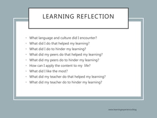 LEARNING REFLECTION
• What language and culture did I encounter?
• What did I do that helped my learning?
• What did I do to hinder my learning?
• What did my peers do that helped my learning?
• What did my peers do to hinder my learning?
• How can I apply the content to my life?
• What did I like the most?
• What did my teacher do that helped my learning?
• What did my teacher do to hinder my learning?
 