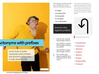 Lorem ipsum maecenas mattis risus
ligula, sed ullamcorper nunc efficitur
sed. Praesent venenatis quam tortor,
id viverra nunc rutrum a. Maecenas
malesuada ultricies sapien sit amet
pharetra, nunc tempus, risus sodales
sodales.
Knowledge of prefixes helps
you expand your vocab.
Here are the most common:
o Il: illegal
o Im: Impossible
o In: Incapable
o Ir: Irregular
o Un: unthinkable
Antonymswithprefixes
Learn how to make
antonyms with prefixes
and practice using them
to talk about trends
• Use IL for words
that begin with L
• Use IM for words
that begin with p,
m, and b.
• Use IR for words
that begin with r
• For verbs, the
most used form is
DIS but UN is also
used.
 Considerate
 Consistent
 Decisive
 Logical
 Mature
 Proper
 Responsible
 Tolerant
Complete the exercise on P-56
General rules
negative prefixes
www.learningexperience.blog
 