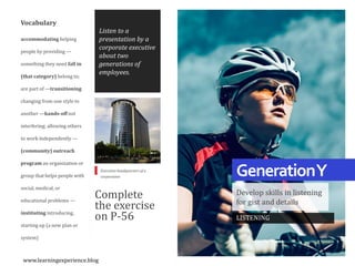 GenerationY
Develop skills in listening
for gist and details
Vocabulary
accommodating helping
people by providing —
something they need fall in
(that category) belong to;
are part of —transitioning
changing from one style to
another —hands-off not
interfering; allowing others
to work independently —
(community) outreach
program an organization or
group that helps people with
social, medical, or
educational problems —
instituting introducing,
starting up (a new plan or
system)
Complete
the exercise
on P-56
Listen to a
presentation by a
corporate executive
about two
generations of
employees.
LISTENING
Executive headquarters of a
corporation
www.learningexperience.blog
 