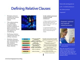 Is the relative pronoun
needed in both
sentences?
1. Many students who have
finished high school are
choosing to take a year off
before college.
2. A personal trainer is a
professional whom people
hire to help them get in
shape.
Ilook at the starting point on
p-54 —In which sentences is
the relatve pronoun
requeired.?
DefiningRelativeClauses
Who, that, and which can act as
subjects or objects of verbs in
relative clauses. Whom can act as
the object but not the subject. In
informal English, who is often used
Instead of whom.
Practice using optional and required
relative pronouns
Grammar: optional
and required
relative pronouns
• Relative clauses
modify the nouns
that precede
them.
• The information
in a defining
relative clause
further defines or
gives essential
information about
the noun it is
modifying.
• Defining relative
clauses are not set
off by commas.
• Relative clasues
are introduced in
the sentence by
the relative
pronouns (who,
that, which)
www.learningexperience.blog
 