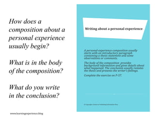 A personal-experience composition usually
starts with an introductory paragraph
containing a thesis statement and some
observations or comments.
The body of the composition provides
background information and gives details about
what happened. The conclusion usually restates
the thesis and presents the writer’s feelings.
Complete the exercise on P-57.
Writing about a personal experience-
© Copyright, Contact or Publishing Information Here
How does a
composition about a
personal experience
usually begin?
What is in the body
of the composition?
What do you write
in the conclusion?
www.learningexperience.blog
 