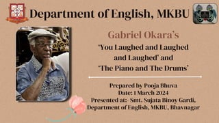 Gabriel Okara’s
‘You Laughed and Laughed
and Laughed’ and
‘The Piano and The Drums’
Prepared by Pooja Bhuva
Date: 1 March 2024
Presented at:- Smt. Sujata Binoy Gardi,
Department of English, MKBU, Bhavnagar
Department of English, MKBU
 