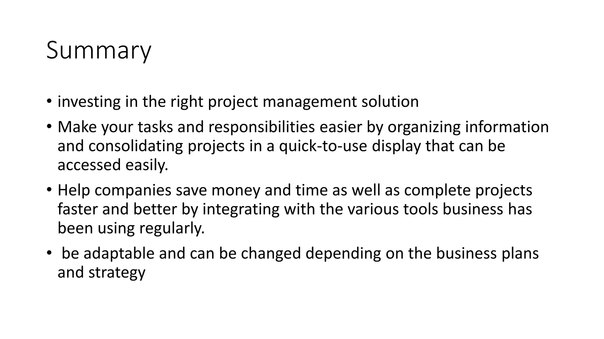 Summary
• investing in the right project management solution
• Make your tasks and responsibilities easier by organizing information
and consolidating projects in a quick-to-use display that can be
accessed easily.
• Help companies save money and time as well as complete projects
faster and better by integrating with the various tools business has
been using regularly.
• be adaptable and can be changed depending on the business plans
and strategy
 